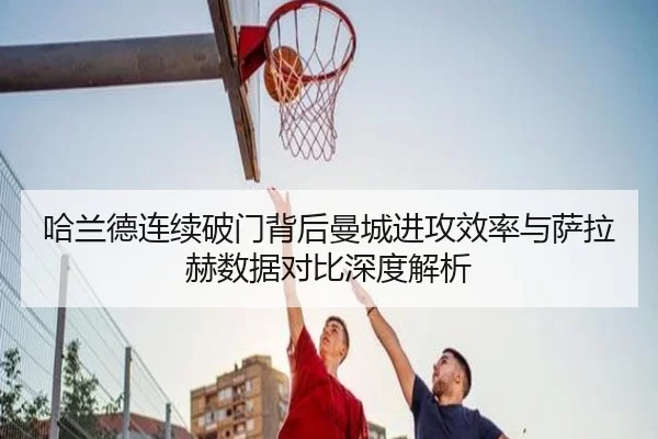 哈兰德连续破门背后曼城进攻效率与萨拉赫数据对比深度解析
